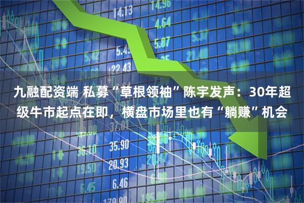 九融配資端 私募“草根領(lǐng)袖”陳宇發(fā)聲：30年超級(jí)牛市起點(diǎn)在即，橫盤市場里也有“躺賺”機(jī)會(huì)